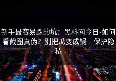 新手最容易踩的坑：黑料网今日-如何看截图真伪？别把瓜变成锅｜保护隐私