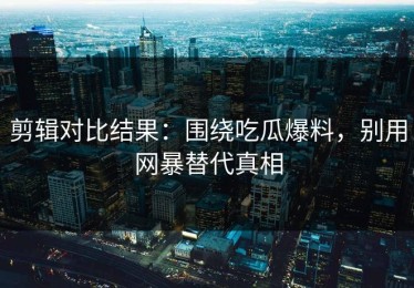 剪辑对比结果：围绕吃瓜爆料，别用网暴替代真相