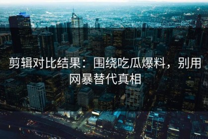 剪辑对比结果：围绕吃瓜爆料，别用网暴替代真相