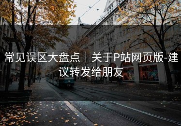 常见误区大盘点｜关于P站网页版-建议转发给朋友