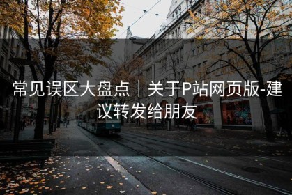常见误区大盘点｜关于P站网页版-建议转发给朋友