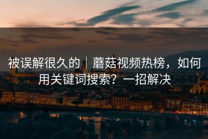 被误解很久的｜蘑菇视频热榜，如何用关键词搜索？一招解决