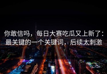 你敢信吗，每日大赛吃瓜又上新了：最关键的一个关键词，后续太刺激