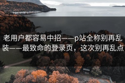 老用户都容易中招——p站全称别再乱装——最致命的登录页，这次别再乱点