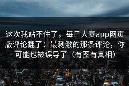 这次我站不住了，每日大赛app网页版评论翻了：最刺激的那条评论，你可能也被误导了（有图有真相）