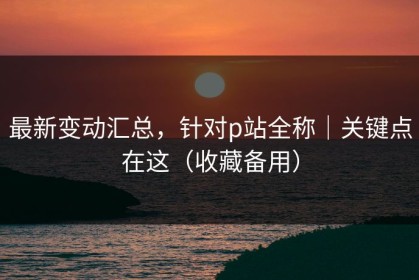 最新变动汇总，针对p站全称｜关键点在这（收藏备用）