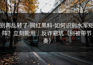 别再乱转了-网红黑料-如何识别水军矩阵？立刻能用｜反诈避坑（别被带节奏）