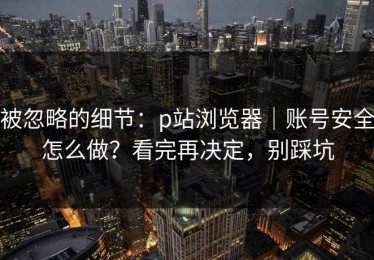 被忽略的细节：p站浏览器｜账号安全怎么做？看完再决定，别踩坑