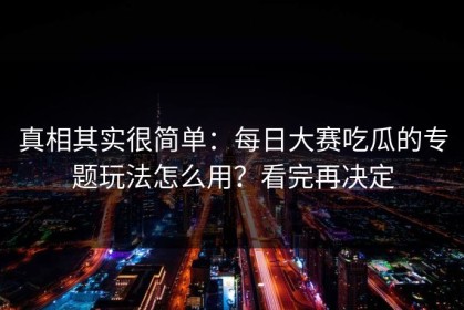 真相其实很简单：每日大赛吃瓜的专题玩法怎么用？看完再决定