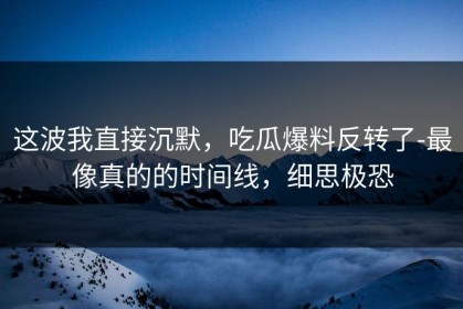这波我直接沉默，吃瓜爆料反转了-最像真的的时间线，细思极恐