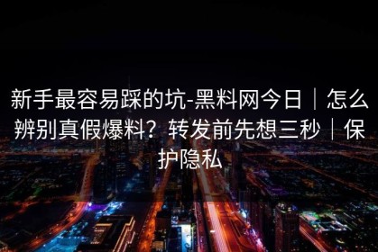 新手最容易踩的坑-黑料网今日｜怎么辨别真假爆料？转发前先想三秒｜保护隐私