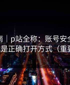 避坑指南｜p站全称：账号安全怎么做？这才是正确打开方式（重要提醒）