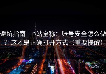 避坑指南｜p站全称：账号安全怎么做？这才是正确打开方式（重要提醒）