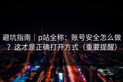 避坑指南｜p站全称：账号安全怎么做？这才是正确打开方式（重要提醒）