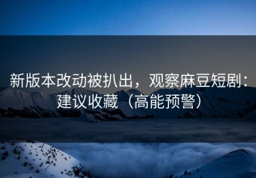 新版本改动被扒出，观察麻豆短剧：建议收藏（高能预警）
