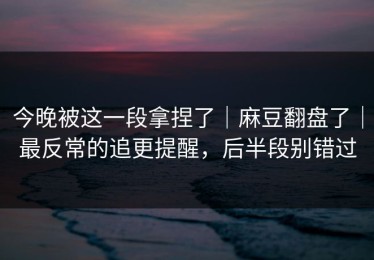 今晚被这一段拿捏了｜麻豆翻盘了｜最反常的追更提醒，后半段别错过