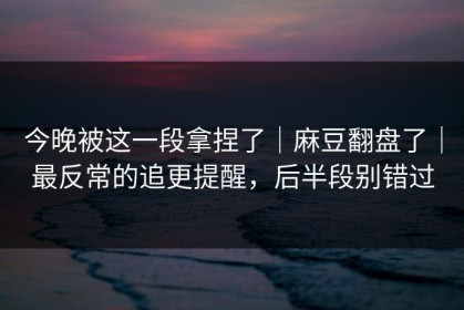 今晚被这一段拿捏了｜麻豆翻盘了｜最反常的追更提醒，后半段别错过
