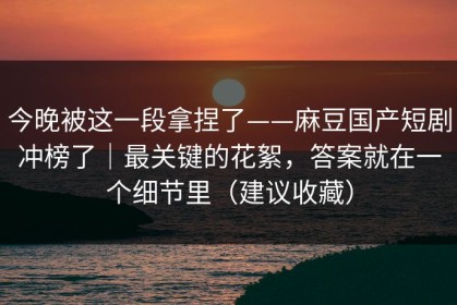 今晚被这一段拿捏了——麻豆国产短剧冲榜了｜最关键的花絮，答案就在一个细节里（建议收藏）