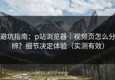 避坑指南：p站浏览器｜视频页怎么分辨？细节决定体验（实测有效）