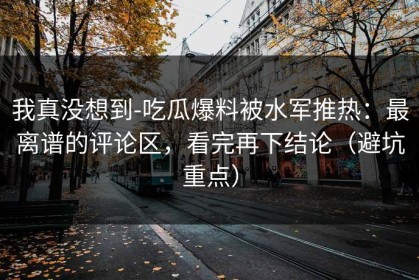 我真没想到-吃瓜爆料被水军推热：最离谱的评论区，看完再下结论（避坑重点）
