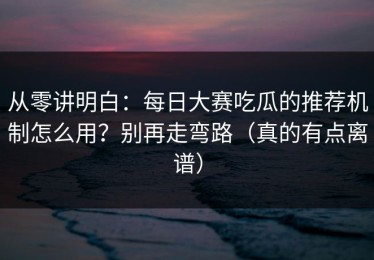 从零讲明白：每日大赛吃瓜的推荐机制怎么用？别再走弯路（真的有点离谱）