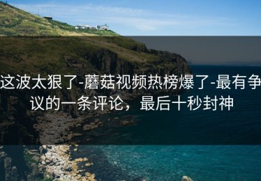 这波太狠了-蘑菇视频热榜爆了-最有争议的一条评论，最后十秒封神