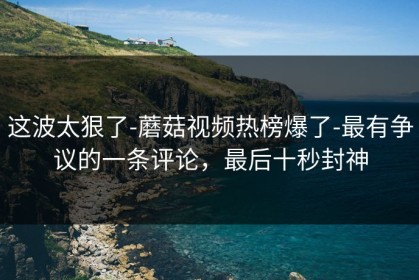 这波太狠了-蘑菇视频热榜爆了-最有争议的一条评论，最后十秒封神