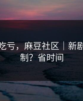 不看会吃亏，麻豆社区｜新剧推荐机制？省时间