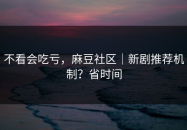 不看会吃亏，麻豆社区｜新剧推荐机制？省时间