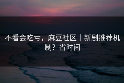 不看会吃亏，麻豆社区｜新剧推荐机制？省时间