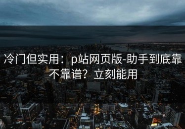 冷门但实用：p站网页版-助手到底靠不靠谱？立刻能用