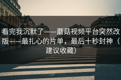看完我沉默了——蘑菇视频平台突然改版——最扎心的片单，最后十秒封神（建议收藏）
