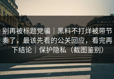 别再被标题党骗｜黑料不打烊被带节奏了，最该先看的公关回应，看完再下结论｜保护隐私（截图鉴别）