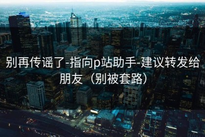 别再传谣了-指向p站助手-建议转发给朋友（别被套路）