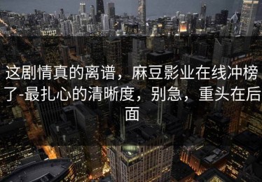 这剧情真的离谱，麻豆影业在线冲榜了-最扎心的清晰度，别急，重头在后面