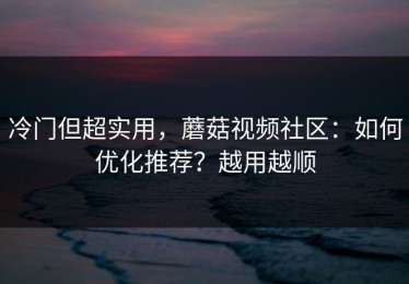冷门但超实用，蘑菇视频社区：如何优化推荐？越用越顺