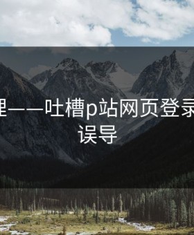一手整理——吐槽p站网页登录-别再被误导