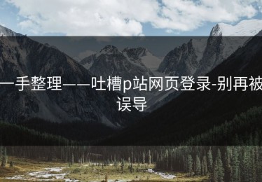 一手整理——吐槽p站网页登录-别再被误导
