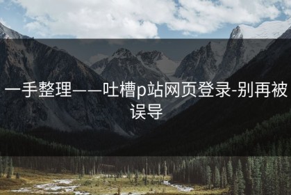 一手整理——吐槽p站网页登录-别再被误导