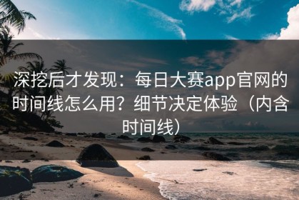 深挖后才发现：每日大赛app官网的时间线怎么用？细节决定体验（内含时间线）