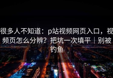 很多人不知道：p站视频网页入口，视频页怎么分辨？把坑一次填平｜别被钓鱼