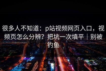 很多人不知道：p站视频网页入口，视频页怎么分辨？把坑一次填平｜别被钓鱼