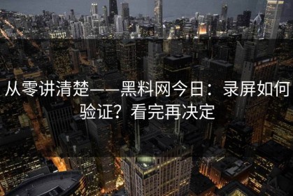 从零讲清楚——黑料网今日：录屏如何验证？看完再决定