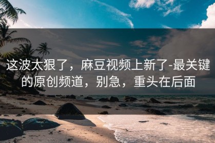 这波太狠了，麻豆视频上新了-最关键的原创频道，别急，重头在后面