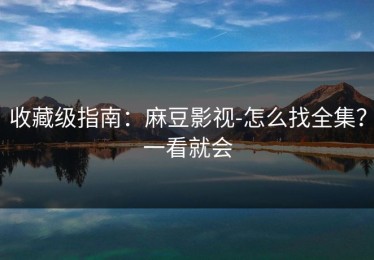 收藏级指南：麻豆影视-怎么找全集？一看就会