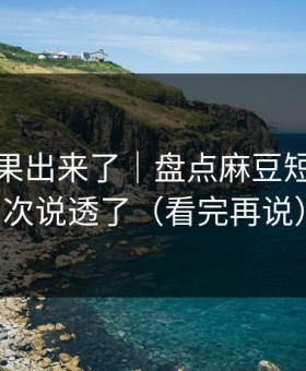实测结果出来了｜盘点麻豆短剧：这次说透了（看完再说）