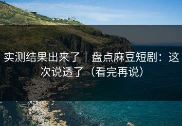 实测结果出来了｜盘点麻豆短剧：这次说透了（看完再说）