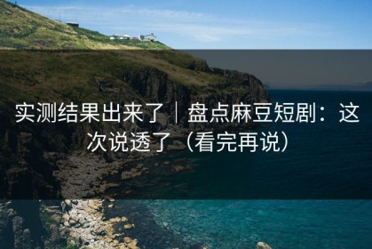 实测结果出来了｜盘点麻豆短剧：这次说透了（看完再说）