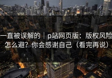 一直被误解的｜p站网页版：版权风险怎么避？你会感谢自己（看完再说）