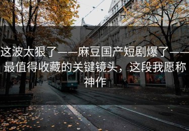 这波太狠了——麻豆国产短剧爆了——最值得收藏的关键镜头，这段我愿称神作